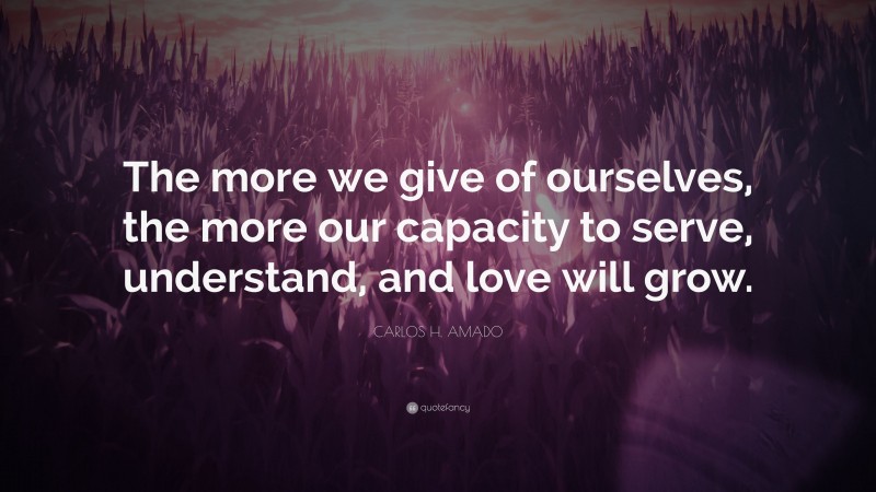 CARLOS H. AMADO Quote: “The more we give of ourselves, the more our capacity to serve, understand, and love will grow.”