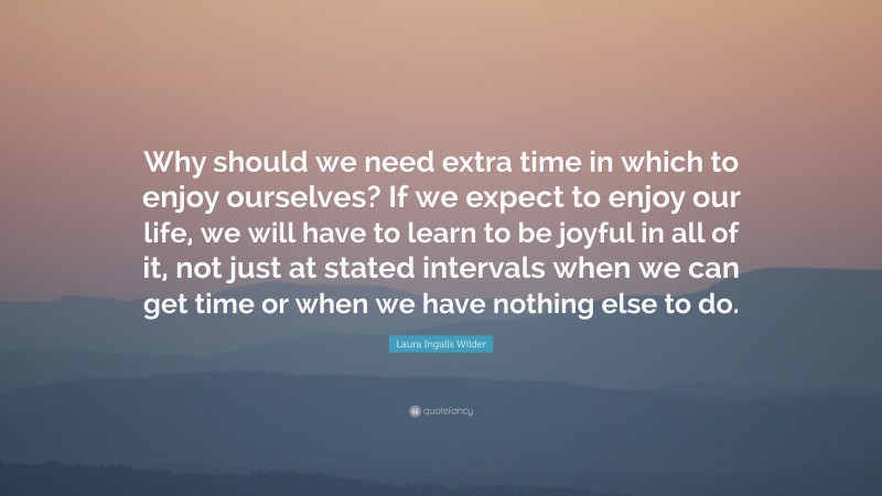 Laura Ingalls Wilder Quote: “Why should we need extra time in which to enjoy ourselves? If we expect to enjoy our life, we will have to learn to be joyful in all of it, not just at stated intervals when we can get time or when we have nothing else to do.”