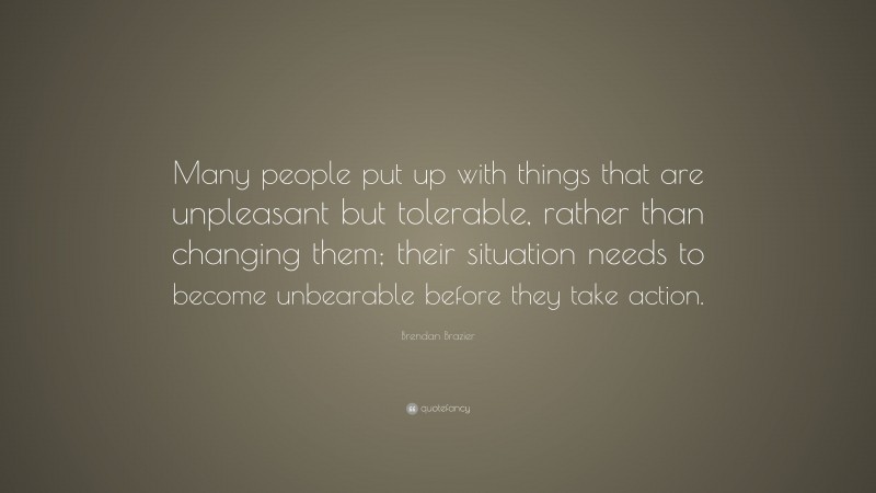 Brendan Brazier Quote: “Many people put up with things that are unpleasant but tolerable, rather than changing them; their situation needs to become unbearable before they take action.”