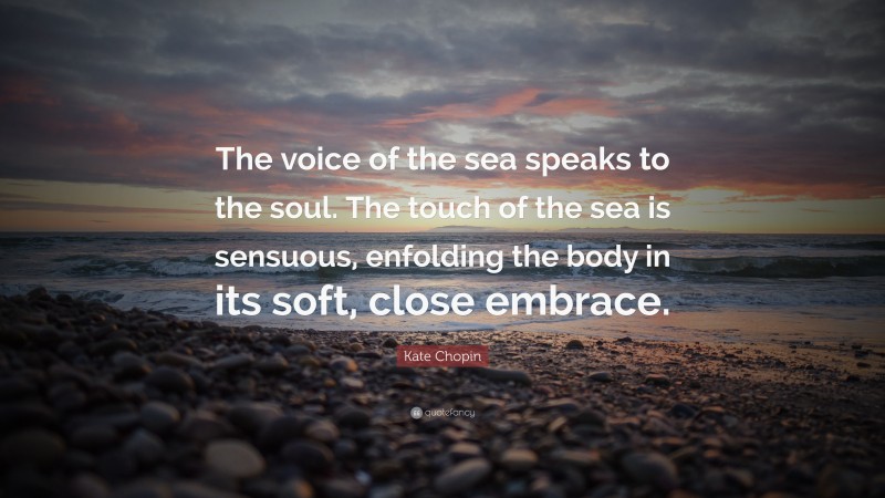 Kate Chopin Quote: “The voice of the sea speaks to the soul. The touch of the sea is sensuous, enfolding the body in its soft, close embrace.”