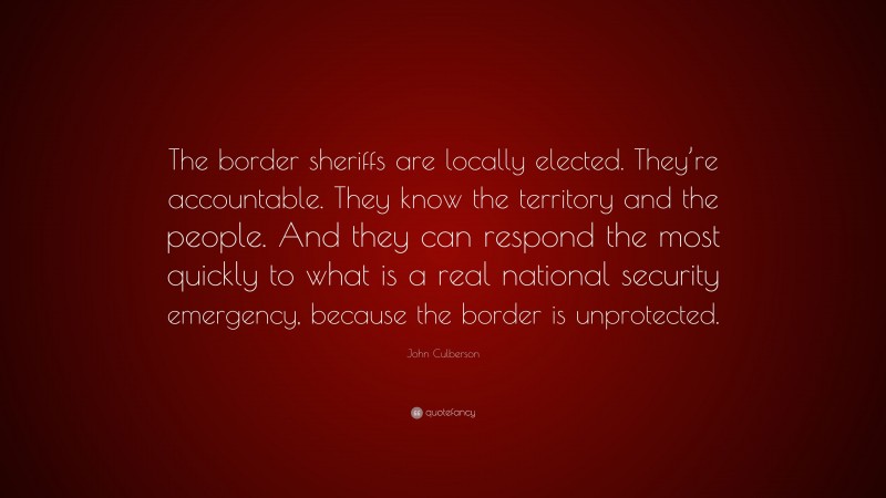 John Culberson Quote: “The border sheriffs are locally elected. They’re accountable. They know the territory and the people. And they can respond the most quickly to what is a real national security emergency, because the border is unprotected.”