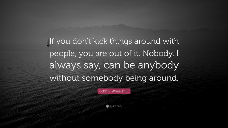 John P. Wheeler III Quote: “If you don’t kick things around with people, you are out of it. Nobody, I always say, can be anybody without somebody being around.”