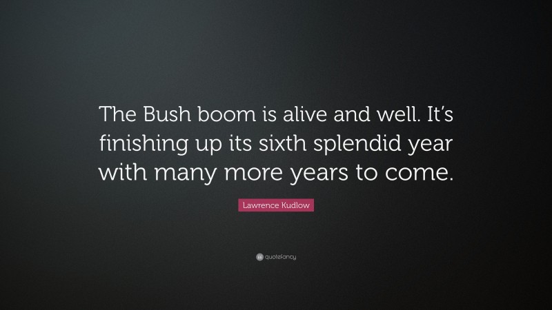 Lawrence Kudlow Quote: “The Bush boom is alive and well. It’s finishing up its sixth splendid year with many more years to come.”