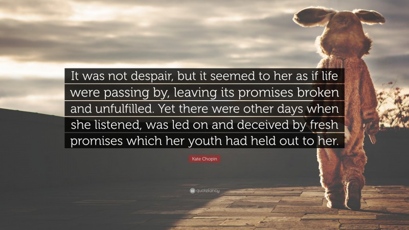 Kate Chopin Quote: “It was not despair, but it seemed to her as if life were passing by, leaving its promises broken and unfulfilled. Yet there were other days when she listened, was led on and deceived by fresh promises which her youth had held out to her.”