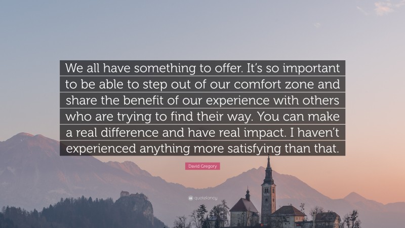 David Gregory Quote: “We all have something to offer. It’s so important to be able to step out of our comfort zone and share the benefit of our experience with others who are trying to find their way. You can make a real difference and have real impact. I haven’t experienced anything more satisfying than that.”