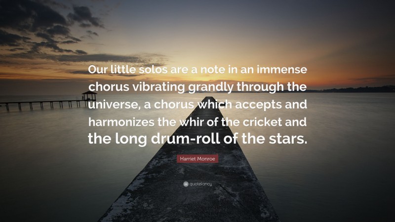 Harriet Monroe Quote: “Our little solos are a note in an immense chorus vibrating grandly through the universe, a chorus which accepts and harmonizes the whir of the cricket and the long drum-roll of the stars.”