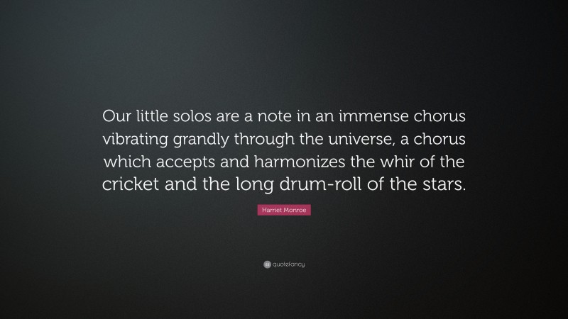 Harriet Monroe Quote: “Our little solos are a note in an immense chorus vibrating grandly through the universe, a chorus which accepts and harmonizes the whir of the cricket and the long drum-roll of the stars.”