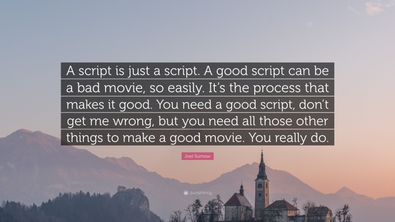 Joel Surnow Quote: “A script is just a script. A good script can be a bad movie, so easily. It’s the process that makes it good. You need a good script, don’t get me wrong, but you need all those other things to make a good movie. You really do.”