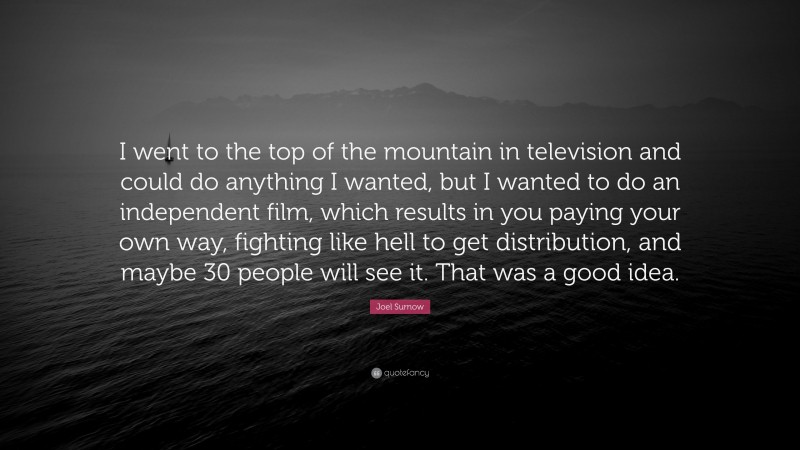 Joel Surnow Quote: “I went to the top of the mountain in television and could do anything I wanted, but I wanted to do an independent film, which results in you paying your own way, fighting like hell to get distribution, and maybe 30 people will see it. That was a good idea.”