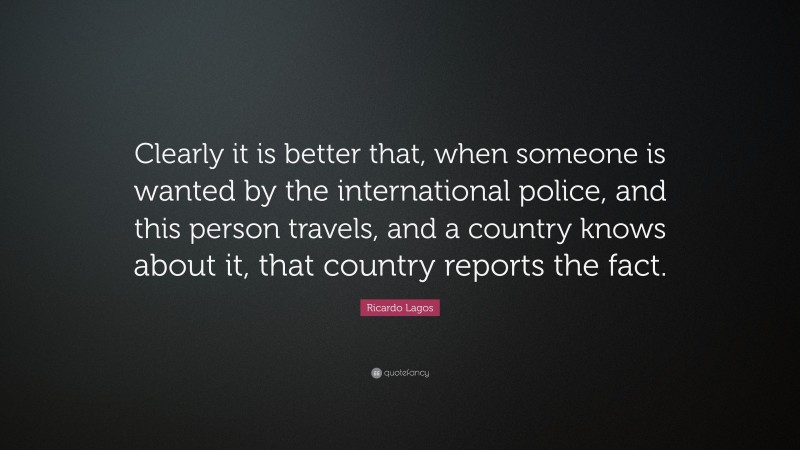 Ricardo Lagos Quote: “Clearly it is better that, when someone is wanted by the international police, and this person travels, and a country knows about it, that country reports the fact.”