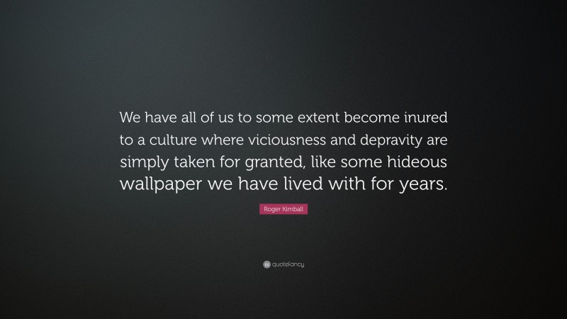 Roger Kimball Quote: “We have all of us to some extent become inured to a culture where viciousness and depravity are simply taken for granted, like some hideous wallpaper we have lived with for years.”