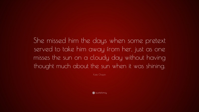 Kate Chopin Quote: “She missed him the days when some pretext served to take him away from her, just as one misses the sun on a cloudy day without having thought much about the sun when it was shining.”