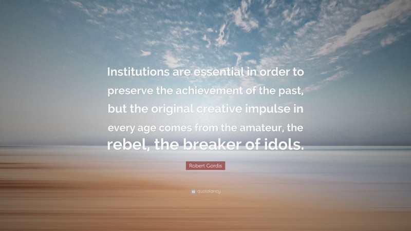 Robert Gordis Quote: “Institutions are essential in order to preserve the achievement of the past, but the original creative impulse in every age comes from the amateur, the rebel, the breaker of idols.”