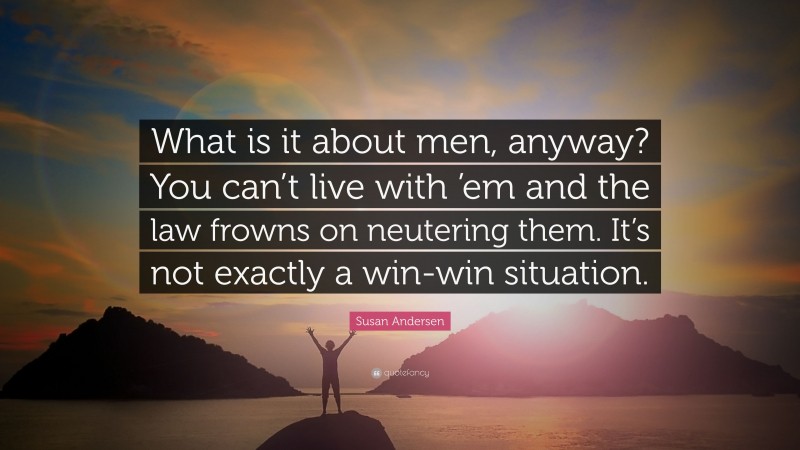 Susan Andersen Quote: “What is it about men, anyway? You can’t live with ’em and the law frowns on neutering them. It’s not exactly a win-win situation.”