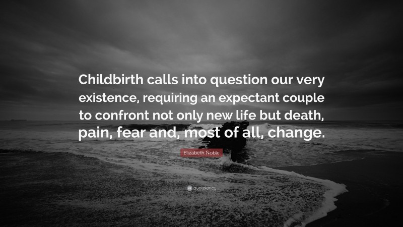 Elizabeth Noble Quote: “Childbirth calls into question our very existence, requiring an expectant couple to confront not only new life but death, pain, fear and, most of all, change.”