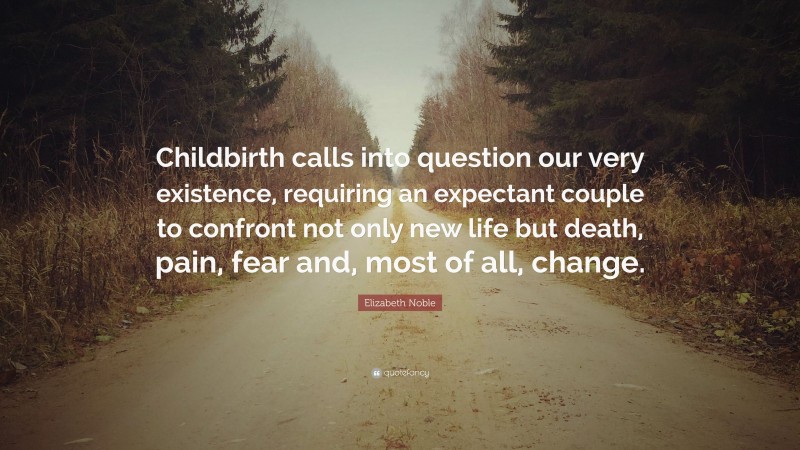 Elizabeth Noble Quote: “Childbirth calls into question our very existence, requiring an expectant couple to confront not only new life but death, pain, fear and, most of all, change.”