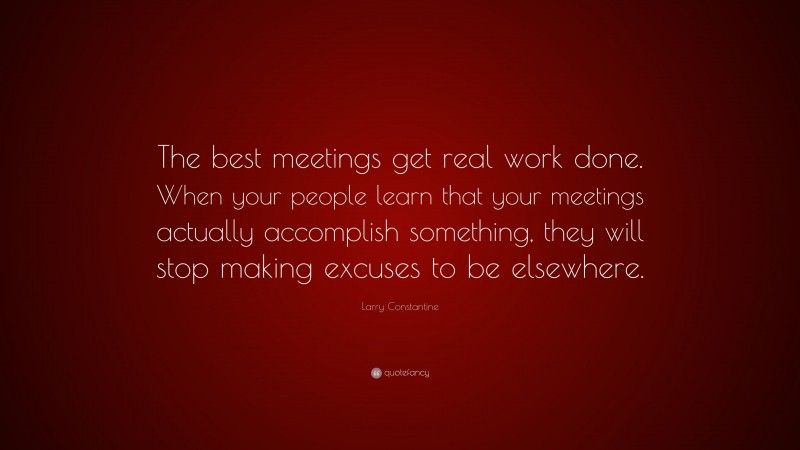 Larry Constantine Quote: “The best meetings get real work done. When your people learn that your meetings actually accomplish something, they will stop making excuses to be elsewhere.”