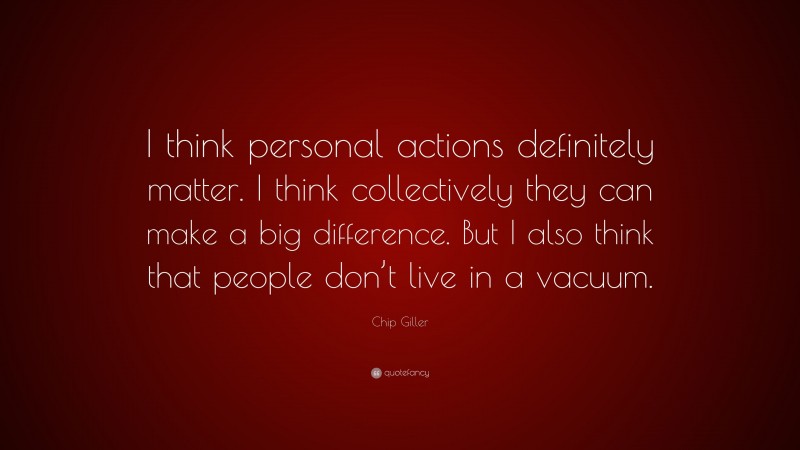 Chip Giller Quote: “I think personal actions definitely matter. I think collectively they can make a big difference. But I also think that people don’t live in a vacuum.”