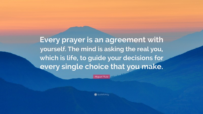 Miguel Ruiz Quote: “Every prayer is an agreement with yourself. The mind is asking the real you, which is life, to guide your decisions for every single choice that you make.”