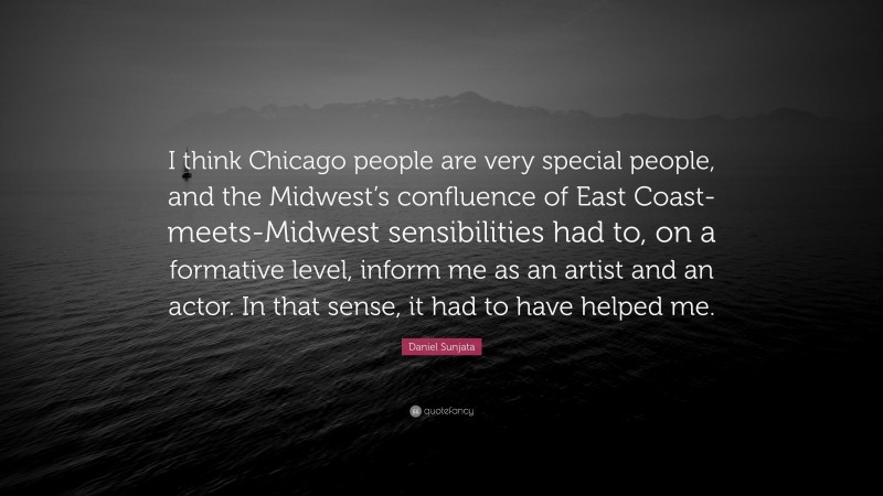 Daniel Sunjata Quote: “I think Chicago people are very special people, and the Midwest’s confluence of East Coast-meets-Midwest sensibilities had to, on a formative level, inform me as an artist and an actor. In that sense, it had to have helped me.”