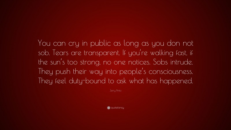 Jerry Pinto Quote: “You can cry in public as long as you don not sob. Tears are transparent. If you’re walking fast, if the sun’s too strong, no one notices. Sobs intrude. They push their way into people’s consciousness. They feel duty-bound to ask what has happened.”