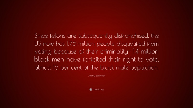 Jeremy Seabrook Quote: “Since felons are subsequently disfranchised, the US now has 1.75 million people disqualified from voting because of their criminality- 1.4 million black men have forfeited their right to vote, almost 15 per cent of the black male population.”