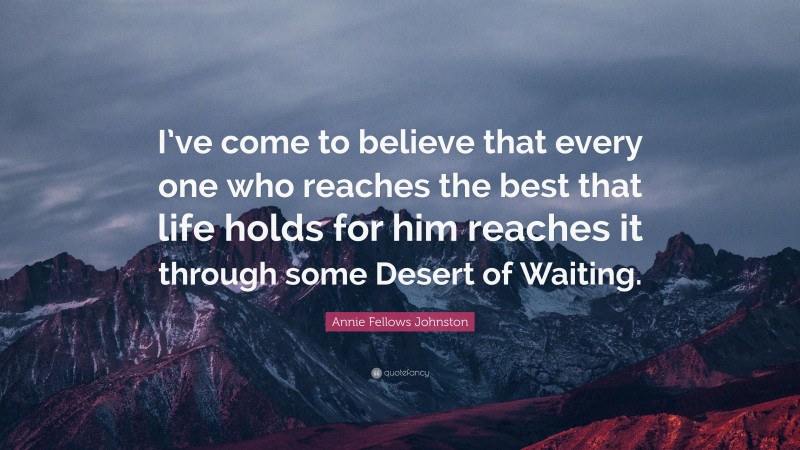 Annie Fellows Johnston Quote: “I’ve come to believe that every one who reaches the best that life holds for him reaches it through some Desert of Waiting.”