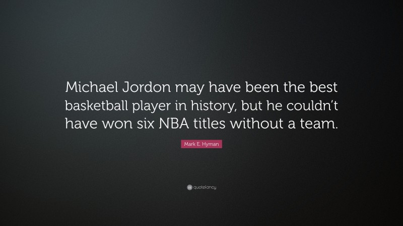 Mark E. Hyman Quote: “Michael Jordon may have been the best basketball player in history, but he couldn’t have won six NBA titles without a team.”