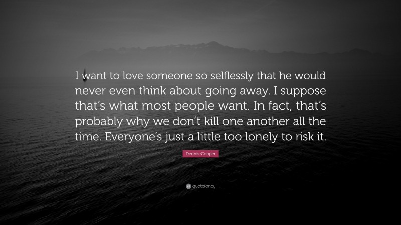 Dennis Cooper Quote: “I want to love someone so selflessly that he would never even think about going away. I suppose that’s what most people want. In fact, that’s probably why we don’t kill one another all the time. Everyone’s just a little too lonely to risk it.”
