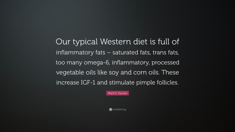 Mark E. Hyman Quote: “Our typical Western diet is full of inflammatory fats – saturated fats, trans fats, too many omega-6, inflammatory, processed vegetable oils like soy and corn oils. These increase IGF-1 and stimulate pimple follicles.”