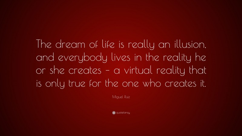 Miguel Ruiz Quote: “The dream of life is really an illusion, and everybody lives in the reality he or she creates – a virtual reality that is only true for the one who creates it.”
