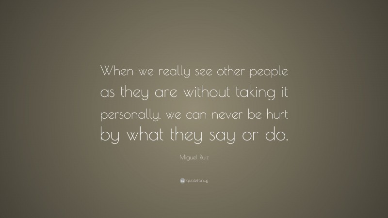 Miguel Ruiz Quote: “When we really see other people as they are without taking it personally, we can never be hurt by what they say or do.”