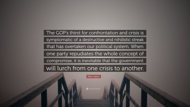 Mike Lofgren Quote: “The GOP’s thirst for confrontation and crisis is symptomatic of a destructive and nihilistic streak that has overtaken our political system. When one party repudiates the whole concept of compromise, it is inevitable that the government will lurch from one crisis to another.”