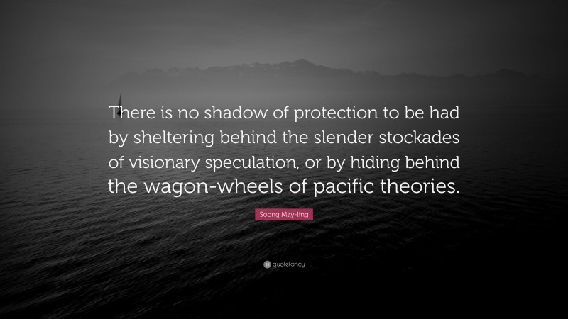 Soong May-ling Quote: “There is no shadow of protection to be had by sheltering behind the slender stockades of visionary speculation, or by hiding behind the wagon-wheels of pacific theories.”