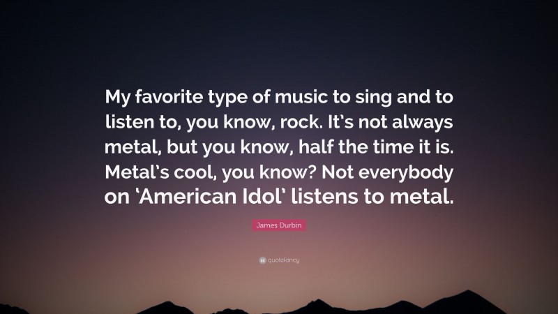 James Durbin Quote: “My favorite type of music to sing and to listen to, you know, rock. It’s not always metal, but you know, half the time it is. Metal’s cool, you know? Not everybody on ‘American Idol’ listens to metal.”
