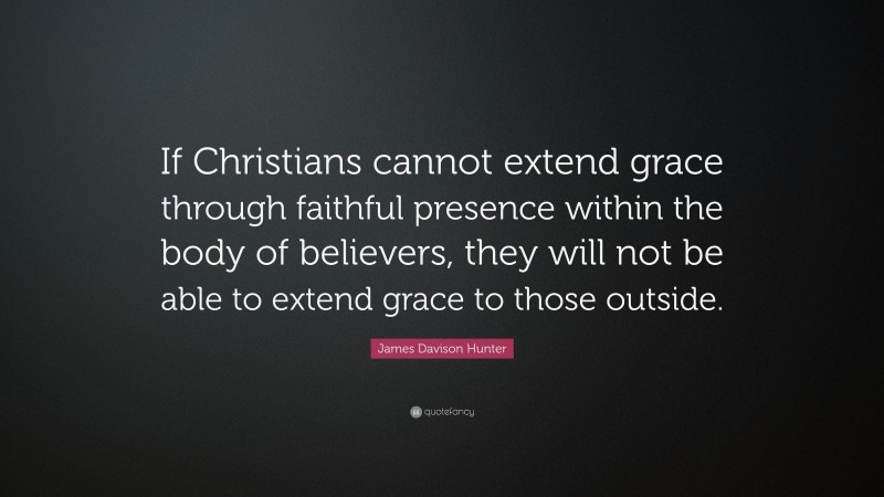 James Davison Hunter Quote: “If Christians cannot extend grace through faithful presence within the body of believers, they will not be able to extend grace to those outside.”