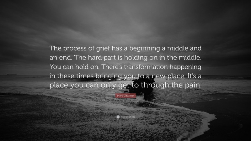 Mary Gauthier Quote: “The process of grief has a beginning a middle and an end. The hard part is holding on in the middle. You can hold on. There’s transformation happening in these times bringing you to a new place. It’s a place you can only get to through the pain.”