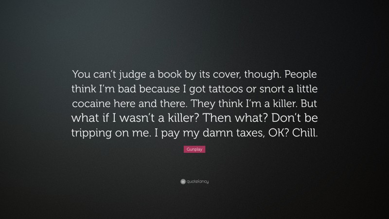 Gunplay Quote: “You can’t judge a book by its cover, though. People think I’m bad because I got tattoos or snort a little cocaine here and there. They think I’m a killer. But what if I wasn’t a killer? Then what? Don’t be tripping on me. I pay my damn taxes, OK? Chill.”