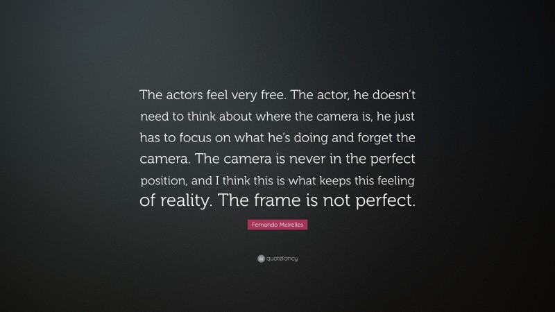 Fernando Meirelles Quote: “The actors feel very free. The actor, he doesn’t need to think about where the camera is, he just has to focus on what he’s doing and forget the camera. The camera is never in the perfect position, and I think this is what keeps this feeling of reality. The frame is not perfect.”