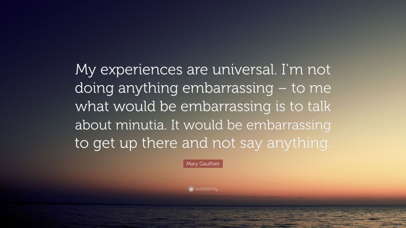 Mary Gauthier Quote: “My experiences are universal. I’m not doing anything embarrassing – to me what would be embarrassing is to talk about minutia. It would be embarrassing to get up there and not say anything.”