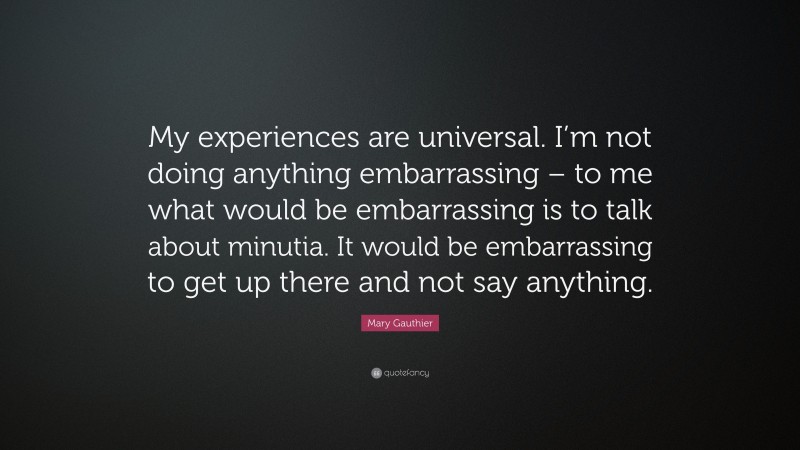 Mary Gauthier Quote: “My experiences are universal. I’m not doing anything embarrassing – to me what would be embarrassing is to talk about minutia. It would be embarrassing to get up there and not say anything.”
