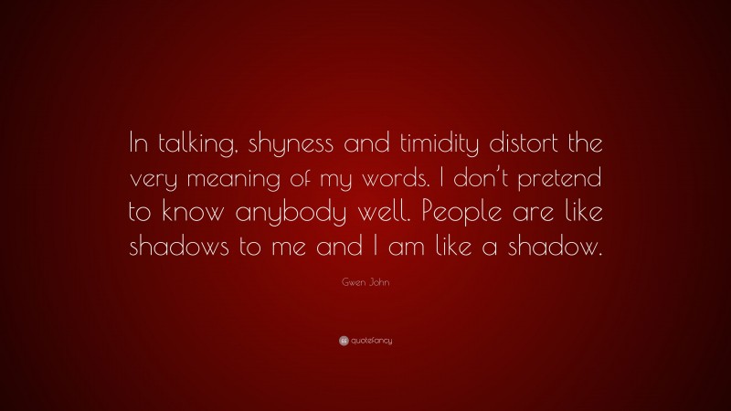 Gwen John Quote: “In talking, shyness and timidity distort the very meaning of my words. I don’t pretend to know anybody well. People are like shadows to me and I am like a shadow.”