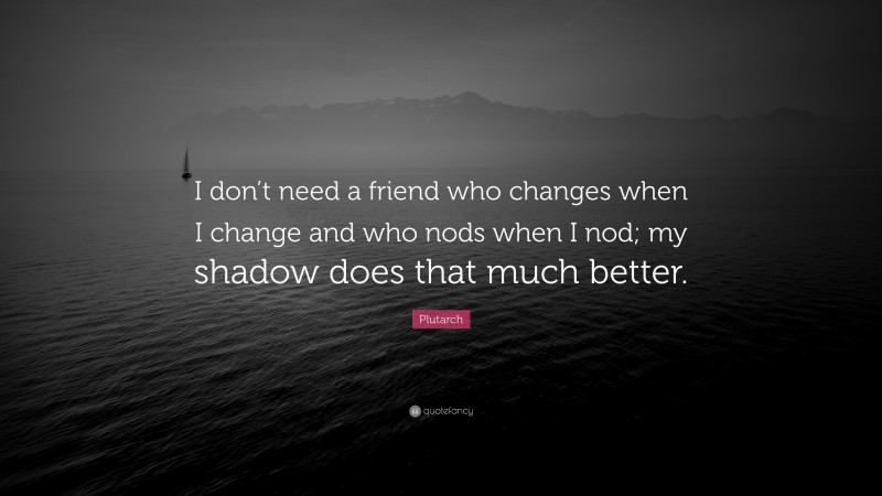 Plutarch Quote: “I don’t need a friend who changes when I change and who nods when I nod; my shadow does that much better.”