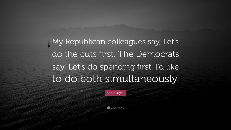 Scott Rigell Quote: “My Republican colleagues say, Let’s do the cuts first. The Democrats say, Let’s do spending first. I’d like to do both simultaneously.”