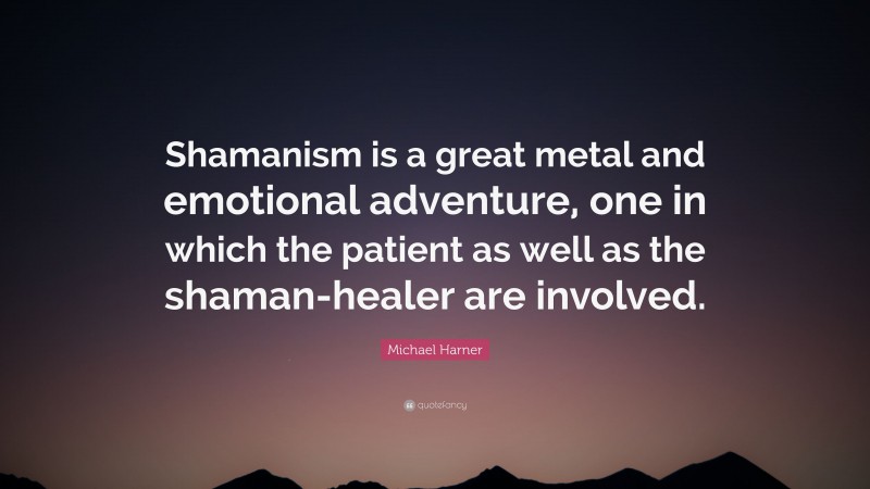 Michael Harner Quote: “Shamanism is a great metal and emotional adventure, one in which the patient as well as the shaman-healer are involved.”