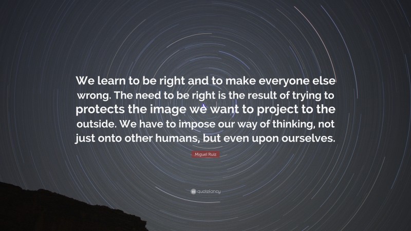 Miguel Ruiz Quote: “We learn to be right and to make everyone else wrong. The need to be right is the result of trying to protects the image we want to project to the outside. We have to impose our way of thinking, not just onto other humans, but even upon ourselves.”