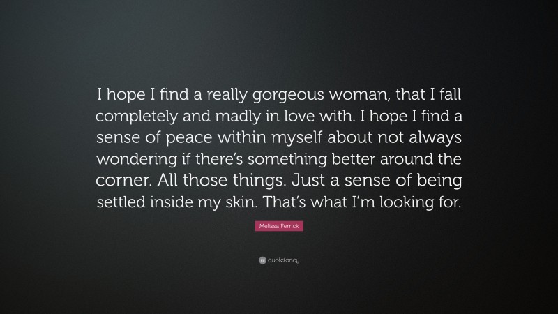 Melissa Ferrick Quote: “I hope I find a really gorgeous woman, that I fall completely and madly in love with. I hope I find a sense of peace within myself about not always wondering if there’s something better around the corner. All those things. Just a sense of being settled inside my skin. That’s what I’m looking for.”