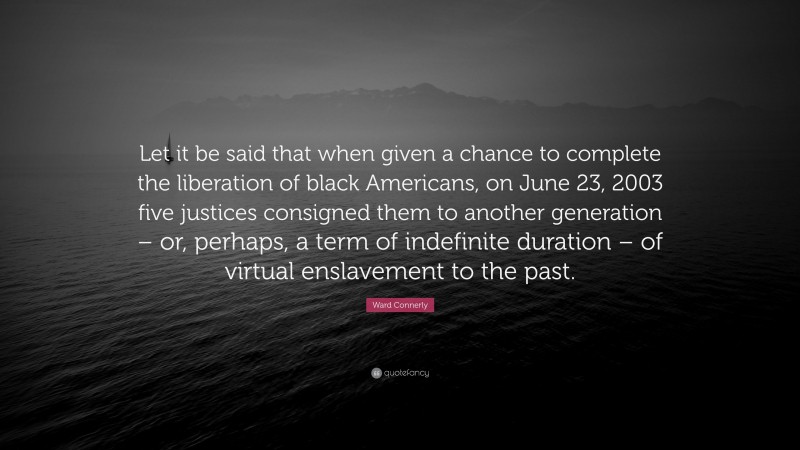 Ward Connerly Quote: “Let it be said that when given a chance to complete the liberation of black Americans, on June 23, 2003 five justices consigned them to another generation – or, perhaps, a term of indefinite duration – of virtual enslavement to the past.”