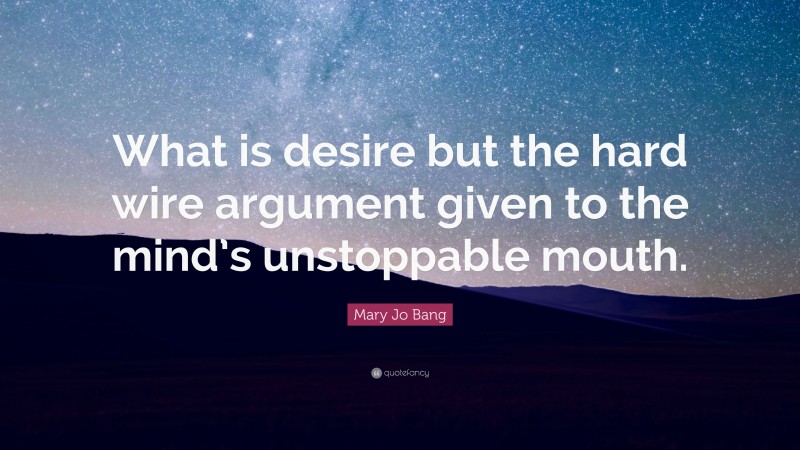 Mary Jo Bang Quote: “What is desire but the hard wire argument given to the mind’s unstoppable mouth.”