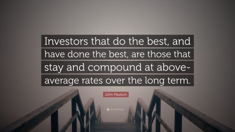 John Paulson Quote: “Investors that do the best, and have done the best, are those that stay and compound at above-average rates over the long term.”